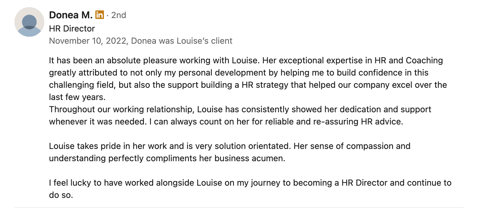 It has been an absolute pleasure working with Louise. Her exceptional expertise in HR and Coaching greatly attributed to not only my personal development by helping me to build confidence in this challenging field, but also the support building a HR strategy that helped our company excel over the last few years.<br />
Throughout our working relationship, Louise has consistently showed her dedication and support whenever it was needed. I can always count on her for reliable and re-assuring HR advice. </p>
<p>Louise takes pride in her work and is very solution orientated. Her sense of compassion and understanding perfectly compliments her business acumen.</p>
<p>I feel lucky to have worked alongside Louise on my journey to becoming a HR Director and continue to do so.